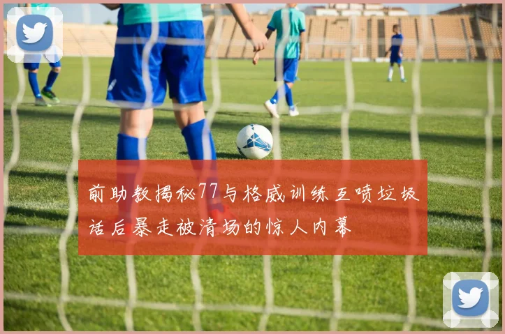 前助教揭秘77与格威训练互喷垃圾话后暴走被清场的惊人内幕