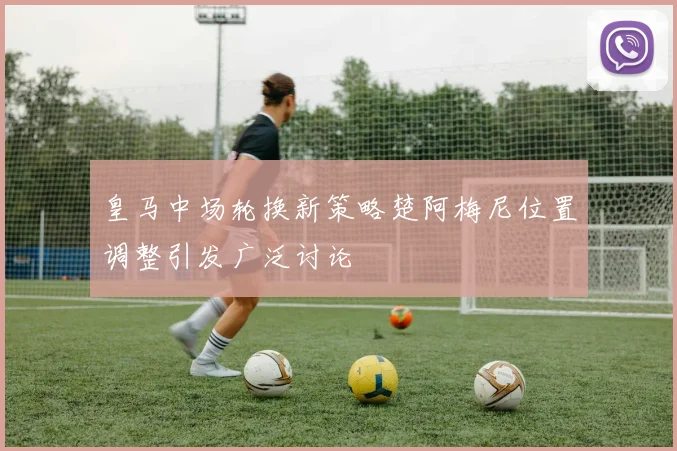 皇马中场轮换新策略楚阿梅尼位置调整引发广泛讨论