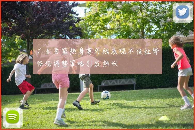 广东男篮热身赛外线表现不佳杜锋临场调整策略引发热议