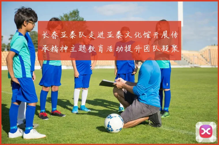 长春亚泰队走进亚泰文化馆开展传承精神主题教育活动提升团队凝聚力与文化认同感