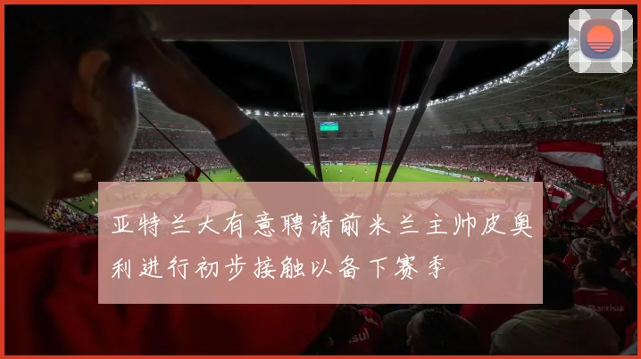 亚特兰大有意聘请前米兰主帅皮奥利进行初步接触以备下赛季